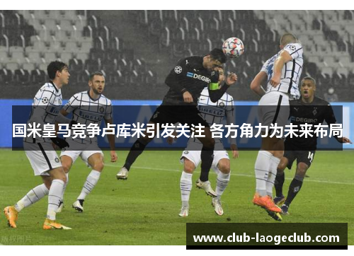 国米皇马竞争卢库米引发关注 各方角力为未来布局 国米皇马竞争卢库米引发关注 各方角力为未来布局