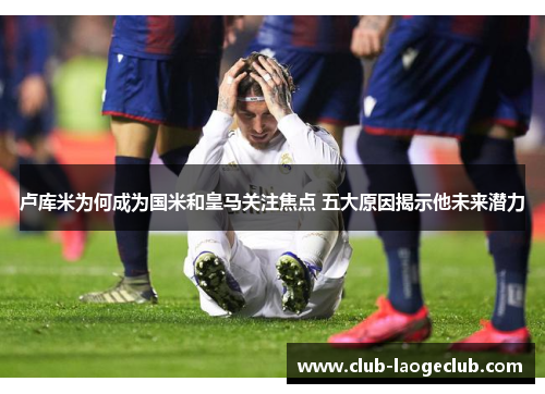 卢库米为何成为国米和皇马关注焦点 五大原因揭示他未来潜力 卢库米为何成为国米和皇马关注焦点 五大原因揭示他未来潜力