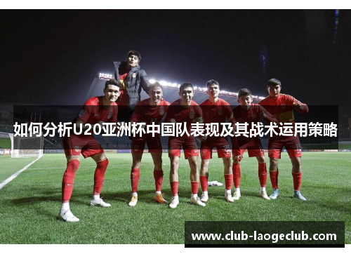 如何分析U20亚洲杯中国队表现及其战术运用策略 如何分析U20亚洲杯中国队表现及其战术运用策略