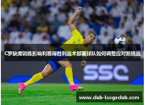 C罗缺席训练影响利雅得胜利战术部署球队如何调整应对新挑战 C罗缺席训练影响利雅得胜利战术部署球队如何调整应对新挑战