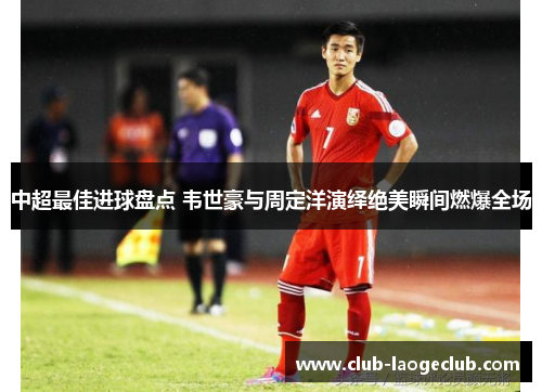 中超最佳进球盘点 韦世豪与周定洋演绎绝美瞬间燃爆全场 中超最佳进球盘点 韦世豪与周定洋演绎绝美瞬间燃爆全场