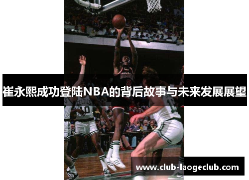崔永熙成功登陆NBA的背后故事与未来发展展望 崔永熙成功登陆NBA的背后故事与未来发展展望