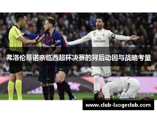 弗洛伦蒂诺亲临西超杯决赛的背后动因与战略考量 弗洛伦蒂诺亲临西超杯决赛的背后动因与战略考量