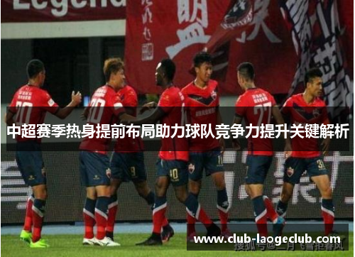 中超赛季热身提前布局助力球队竞争力提升关键解析 中超赛季热身提前布局助力球队竞争力提升关键解析