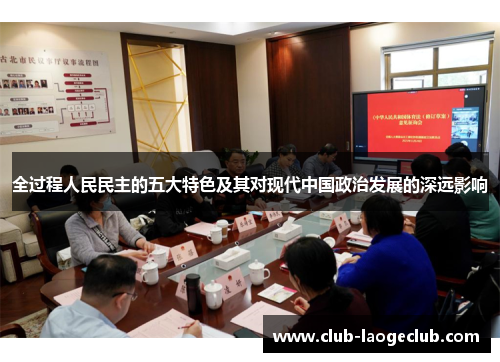 全过程人民民主的五大特色及其对现代中国政治发展的深远影响 全过程人民民主的五大特色及其对现代中国政治发展的深远影响