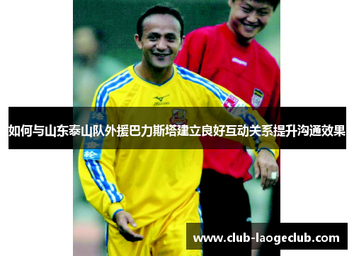 如何与山东泰山队外援巴力斯塔建立良好互动关系提升沟通效果 如何与山东泰山队外援巴力斯塔建立良好互动关系提升沟通效果
