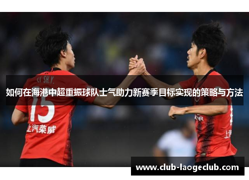 如何在海港中超重振球队士气助力新赛季目标实现的策略与方法 如何在海港中超重振球队士气助力新赛季目标实现的策略与方法