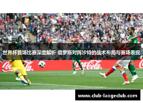 世界杯首场比赛深度解析 俄罗斯对阵沙特的战术布局与赛场表现