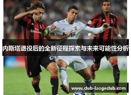 内斯塔退役后的全新征程探索与未来可能性分析 内斯塔退役后的全新征程探索与未来可能性分析