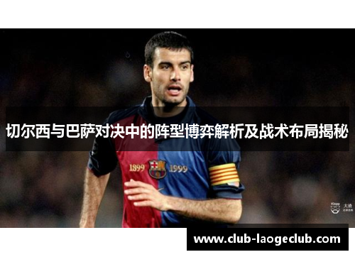 切尔西与巴萨对决中的阵型博弈解析及战术布局揭秘 切尔西与巴萨对决中的阵型博弈解析及战术布局揭秘