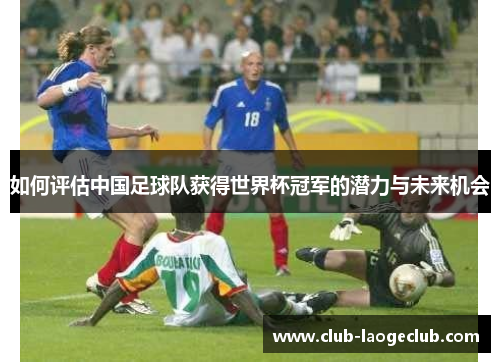 如何评估中国足球队获得世界杯冠军的潜力与未来机会 如何评估中国足球队获得世界杯冠军的潜力与未来机会