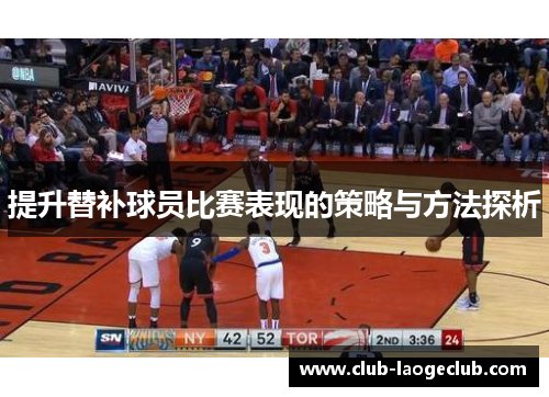 提升替补球员比赛表现的策略与方法探析 提升替补球员比赛表现的策略与方法探析