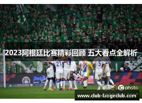 2023阿根廷比赛精彩回顾 五大看点全解析 2023阿根廷比赛精彩回顾 五大看点全解析