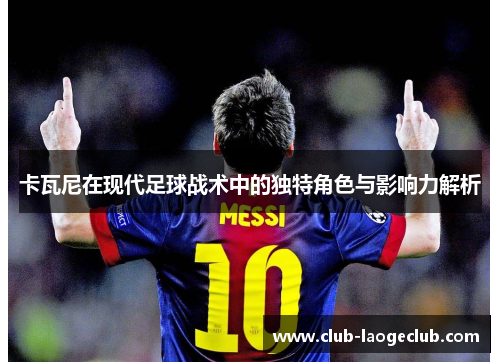 卡瓦尼在现代足球战术中的独特角色与影响力解析 卡瓦尼在现代足球战术中的独特角色与影响力解析