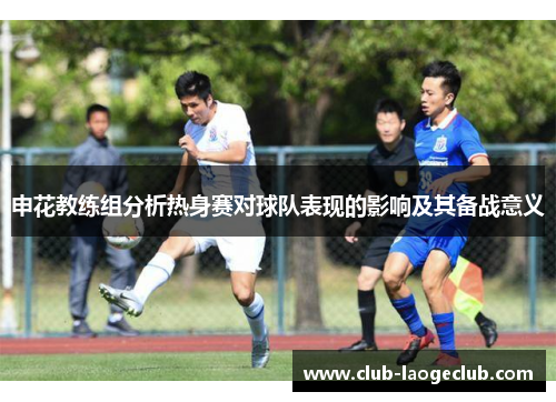申花教练组分析热身赛对球队表现的影响及其备战意义 申花教练组分析热身赛对球队表现的影响及其备战意义
