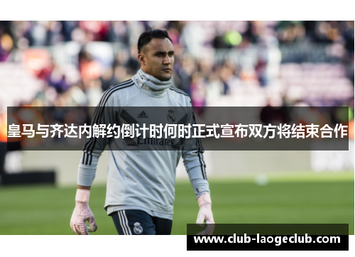 皇马与齐达内解约倒计时何时正式宣布双方将结束合作