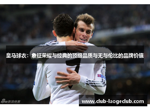 皇马球衣:象征荣耀与经典的顶级品质与无与伦比的品牌价值 皇马球衣:象征荣耀与经典的顶级品质与无与伦比的品牌价值