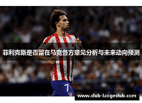 菲利克斯是否留在马竞各方意见分析与未来动向预测 菲利克斯是否留在马竞各方意见分析与未来动向预测
