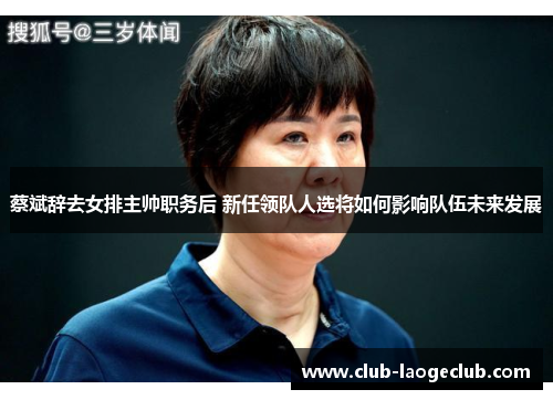 蔡斌辞去女排主帅职务后 新任领队人选将如何影响队伍未来发展 蔡斌辞去女排主帅职务后 新任领队人选将如何影响队伍未来发展