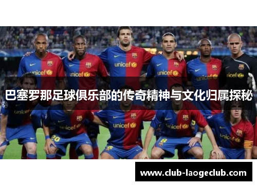 巴塞罗那足球俱乐部的传奇精神与文化归属探秘 巴塞罗那足球俱乐部的传奇精神与文化归属探秘