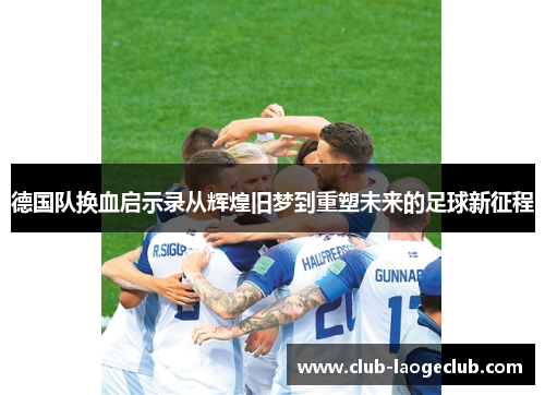 德国队换血启示录从辉煌旧梦到重塑未来的足球新征程 德国队换血启示录从辉煌旧梦到重塑未来的足球新征程
