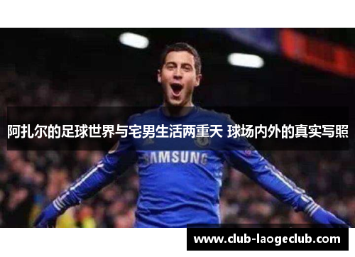 阿扎尔的足球世界与宅男生活两重天 球场内外的真实写照 阿扎尔的足球世界与宅男生活两重天 球场内外的真实写照