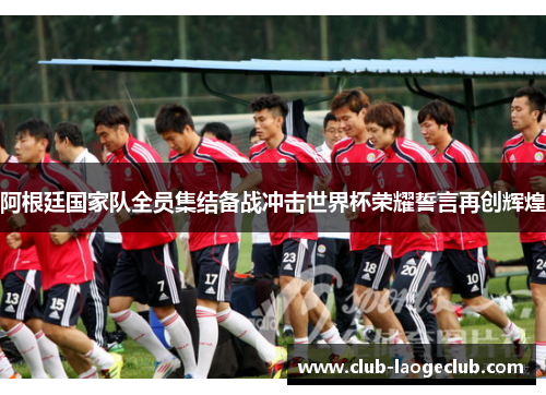 阿根廷国家队全员集结备战冲击世界杯荣耀誓言再创辉煌 阿根廷国家队全员集结备战冲击世界杯荣耀誓言再创辉煌