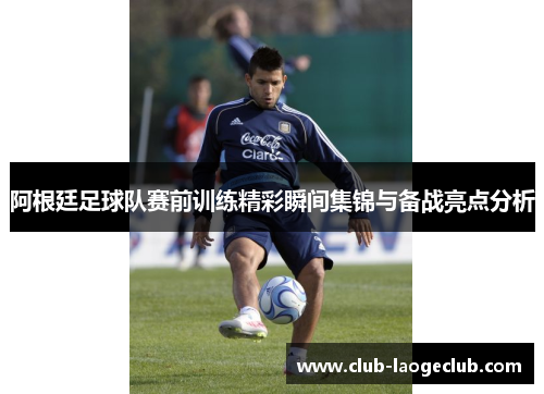 阿根廷足球队赛前训练精彩瞬间集锦与备战亮点分析 阿根廷足球队赛前训练精彩瞬间集锦与备战亮点分析