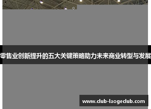 零售业创新提升的五大关键策略助力未来商业转型与发展 零售业创新提升的五大关键策略助力未来商业转型与发展
