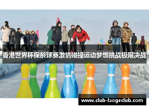 香港世界杯保龄球赛激情碰撞运动梦想挑战极限决战 香港世界杯保龄球赛激情碰撞运动梦想挑战极限决战