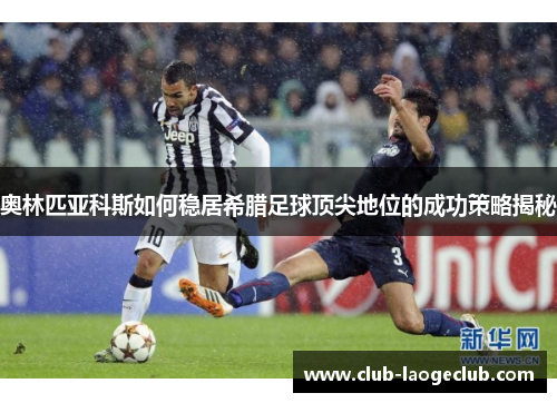 奥林匹亚科斯如何稳居希腊足球顶尖地位的成功策略揭秘 奥林匹亚科斯如何稳居希腊足球顶尖地位的成功策略揭秘