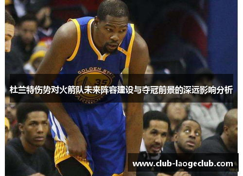 杜兰特伤势对火箭队未来阵容建设与夺冠前景的深远影响分析 杜兰特伤势对火箭队未来阵容建设与夺冠前景的深远影响分析