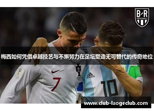梅西如何凭借卓越技艺与不懈努力在足坛塑造无可替代的传奇地位 梅西如何凭借卓越技艺与不懈努力在足坛塑造无可替代的传奇地位