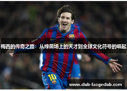 梅西的传奇之路:从绿茵场上的天才到全球文化符号的崛起 梅西的传奇之路:从绿茵场上的天才到全球文化符号的崛起