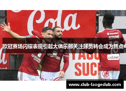 欧冠赛场闪耀表现引起大俱乐部关注球员转会成为焦点