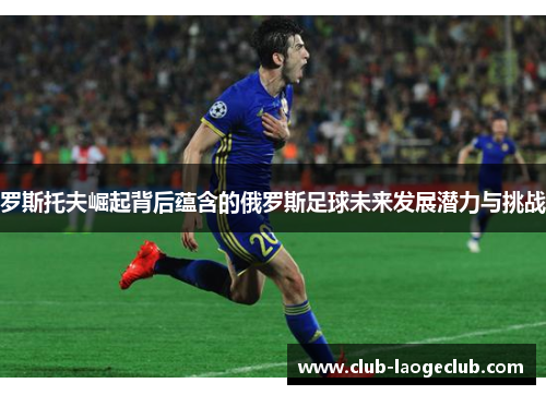 罗斯托夫崛起背后蕴含的俄罗斯足球未来发展潜力与挑战