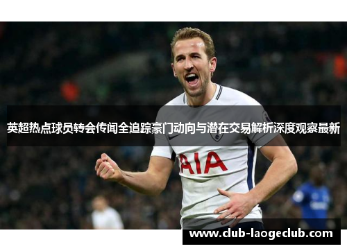 英超热点球员转会传闻全追踪豪门动向与潜在交易解析深度观察最新