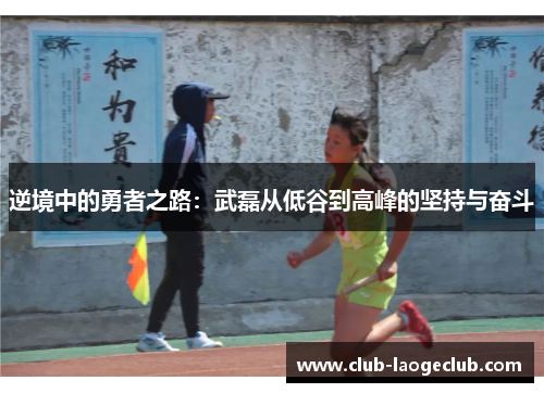 逆境中的勇者之路:武磊从低谷到高峰的坚持与奋斗 逆境中的勇者之路:武磊从低谷到高峰的坚持与奋斗