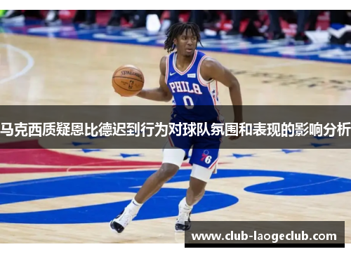 马克西质疑恩比德迟到行为对球队氛围和表现的影响分析 马克西质疑恩比德迟到行为对球队氛围和表现的影响分析